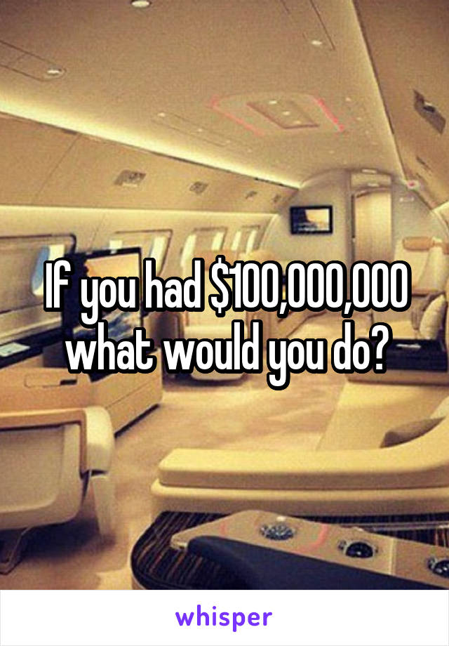 If you had $100,000,000 what would you do?