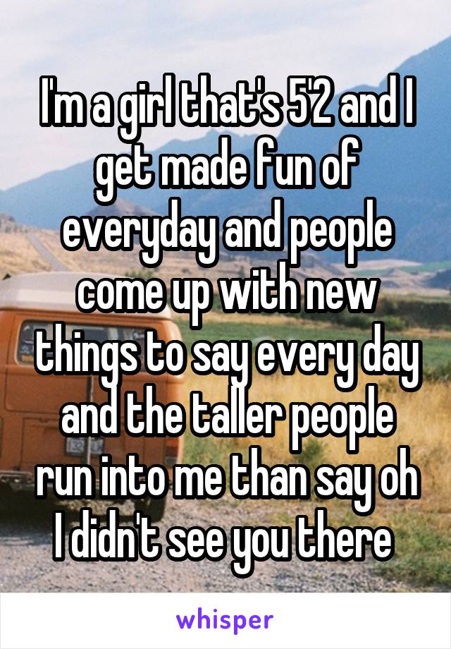 I'm a girl that's 5'2 and I get made fun of everyday and people come up with new things to say every day and the taller people run into me than say oh I didn't see you there 