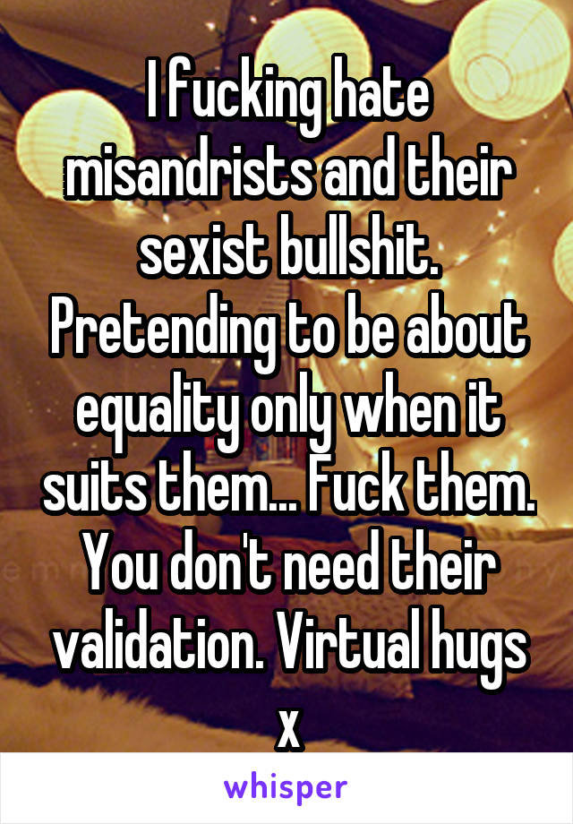 I fucking hate misandrists and their sexist bullshit. Pretending to be about equality only when it suits them... Fuck them. You don't need their validation. Virtual hugs x