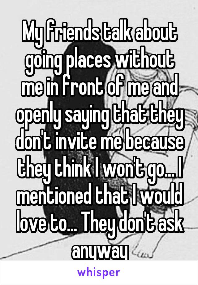 My friends talk about going places without me in front of me and openly saying that they don't invite me because they think I won't go... I mentioned that I would love to... They don't ask anyway