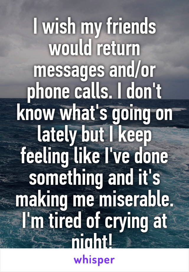 I wish my friends would return messages and/or phone calls. I don't know what's going on lately but I keep feeling like I've done something and it's making me miserable. I'm tired of crying at night! 