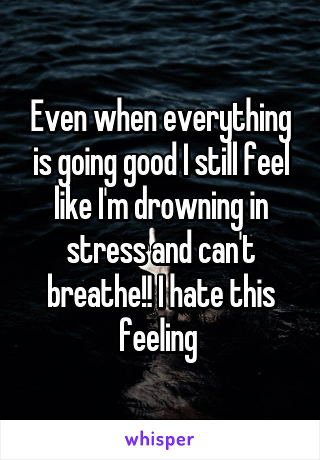 Even when everything is going good I still feel like I'm drowning in stress and can't breathe!! I hate this feeling 