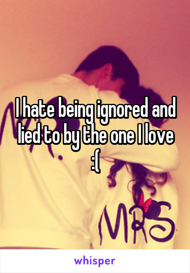 I hate being ignored and lied to by the one I love :(