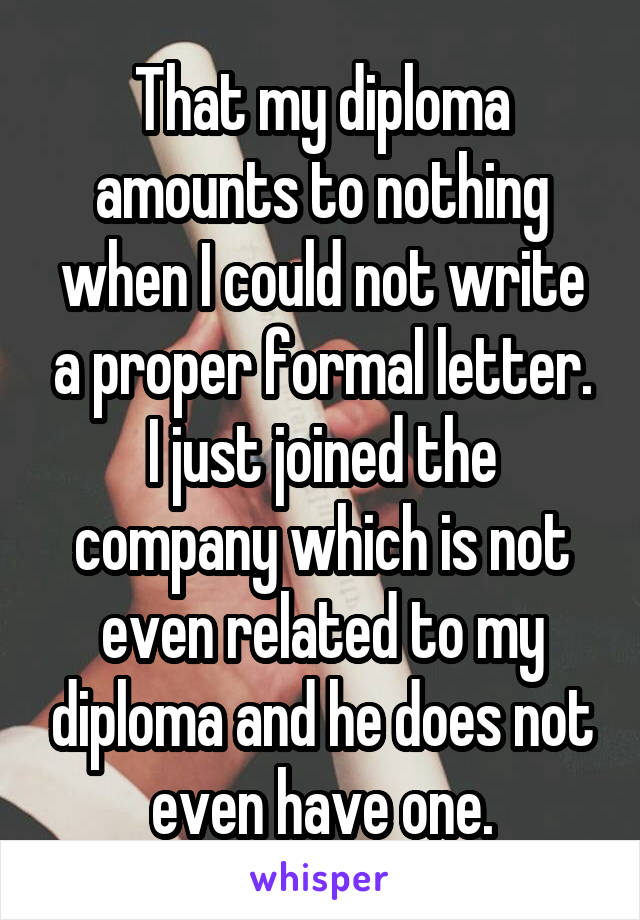 That my diploma amounts to nothing when I could not write a proper formal letter. I just joined the company which is not even related to my diploma and he does not even have one.