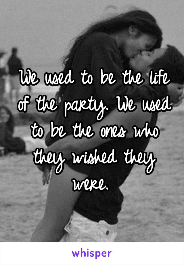 We used to be the life of the party. We used to be the ones who they wished they were. 