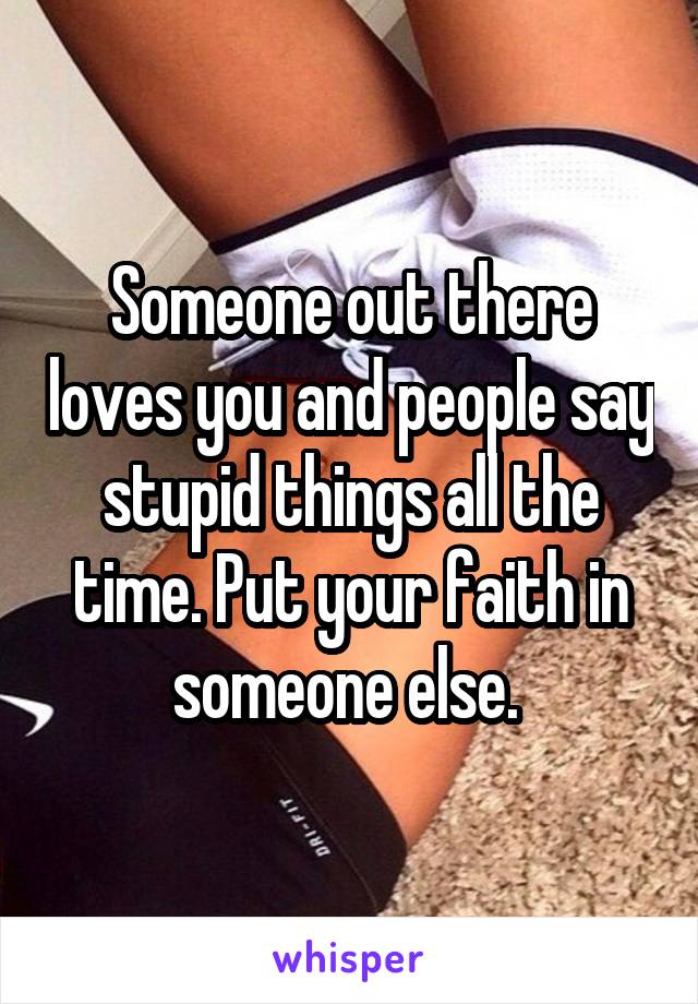 Someone out there loves you and people say stupid things all the time. Put your faith in someone else. 