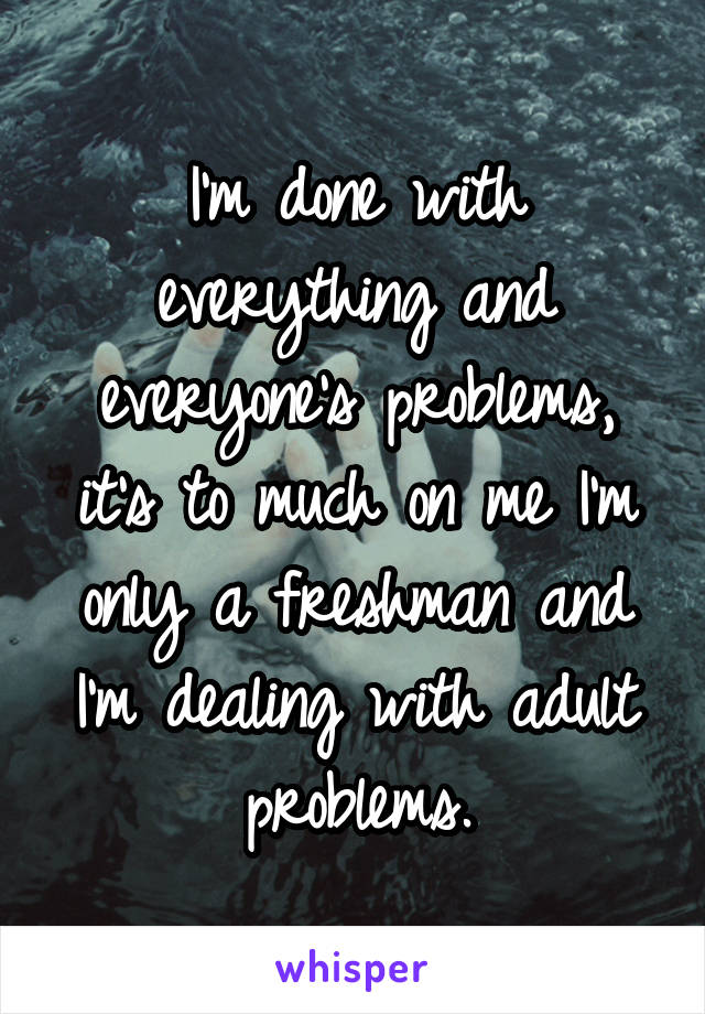 I'm done with everything and everyone's problems, it's to much on me I'm only a freshman and I'm dealing with adult problems.