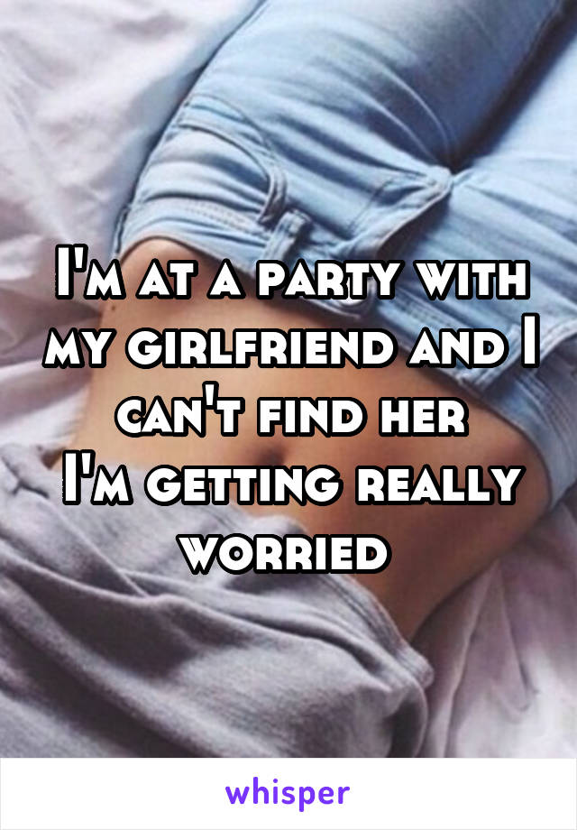 I'm at a party with my girlfriend and I can't find her
I'm getting really worried 