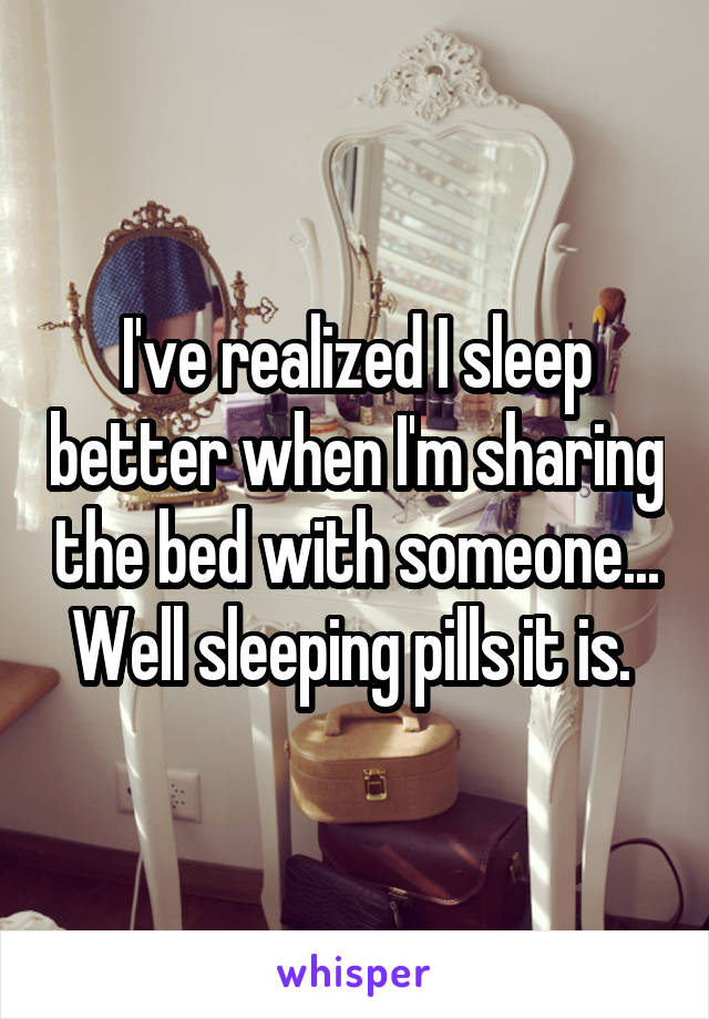 I've realized I sleep better when I'm sharing the bed with someone... Well sleeping pills it is. 