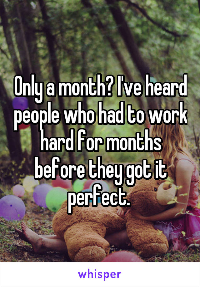 Only a month? I've heard people who had to work hard for months before they got it perfect. 