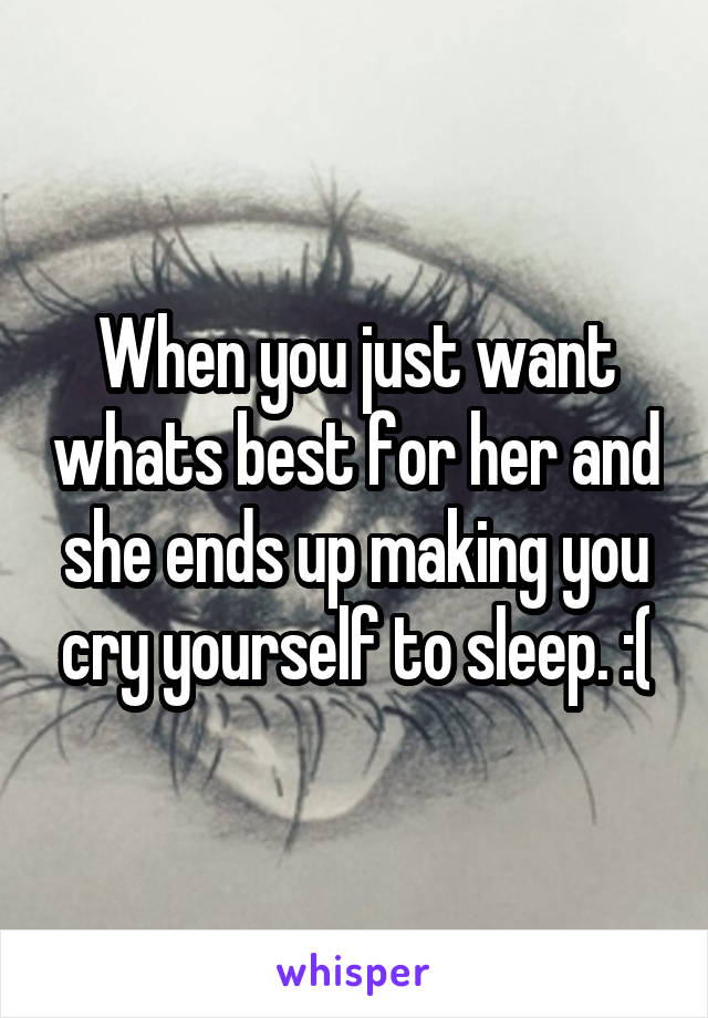 When you just want whats best for her and she ends up making you cry yourself to sleep. :(