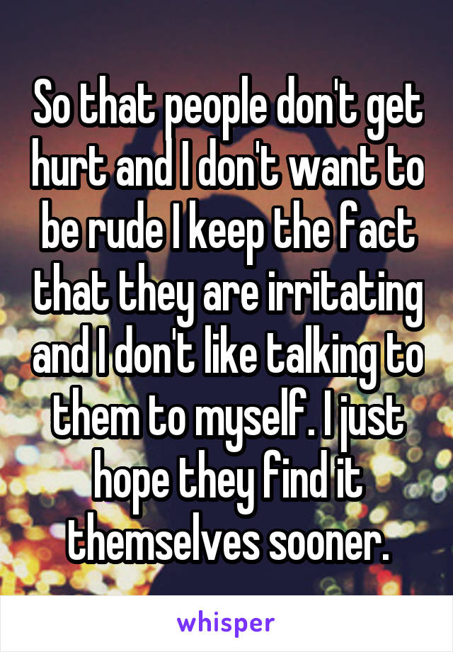 So that people don't get hurt and I don't want to be rude I keep the fact that they are irritating and I don't like talking to them to myself. I just hope they find it themselves sooner.