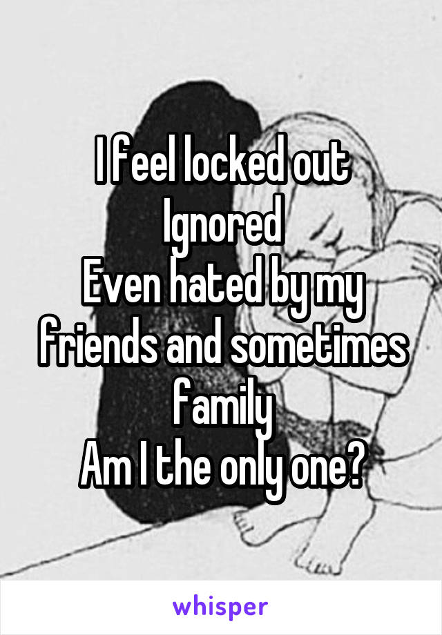 I feel locked out
Ignored
Even hated by my friends and sometimes family
Am I the only one?