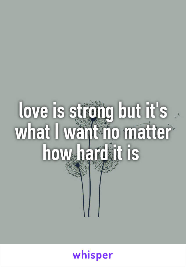 love is strong but it's what I want no matter how hard it is 