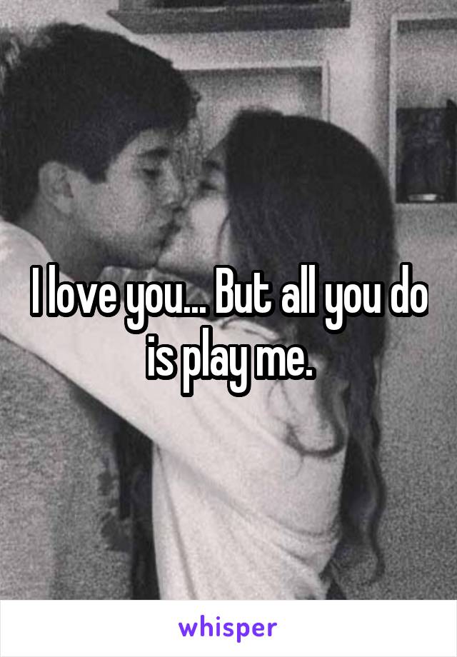 I love you... But all you do is play me.