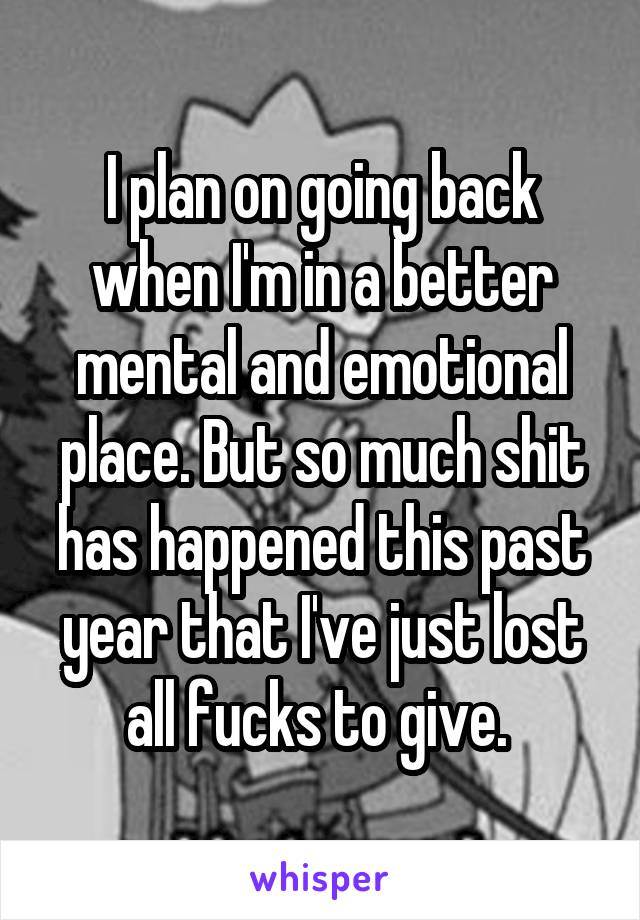 I plan on going back when I'm in a better mental and emotional place. But so much shit has happened this past year that I've just lost all fucks to give. 