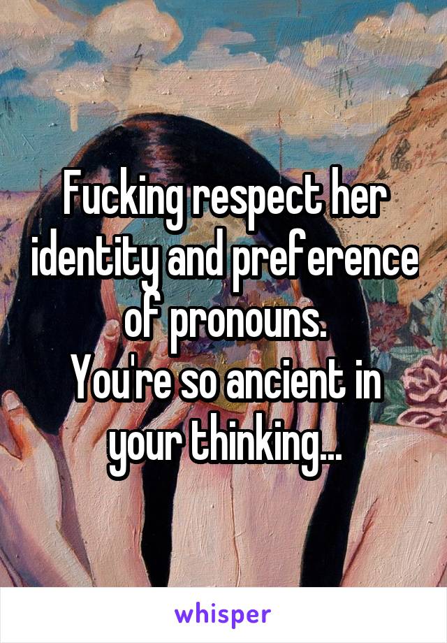 Fucking respect her identity and preference of pronouns.
You're so ancient in your thinking...