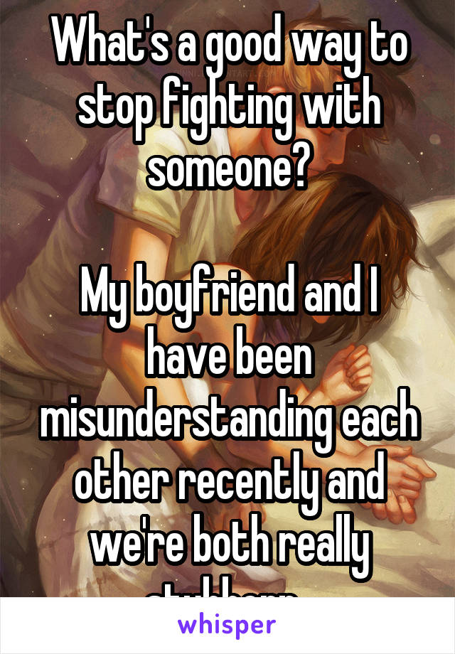 What's a good way to stop fighting with someone?

My boyfriend and I have been misunderstanding each other recently and we're both really stubborn. 