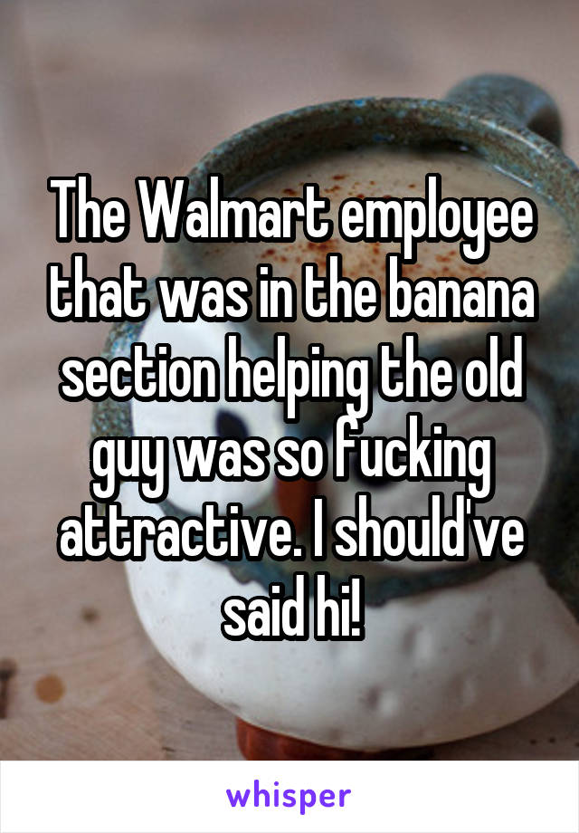 The Walmart employee that was in the banana section helping the old guy was so fucking attractive. I should've said hi!