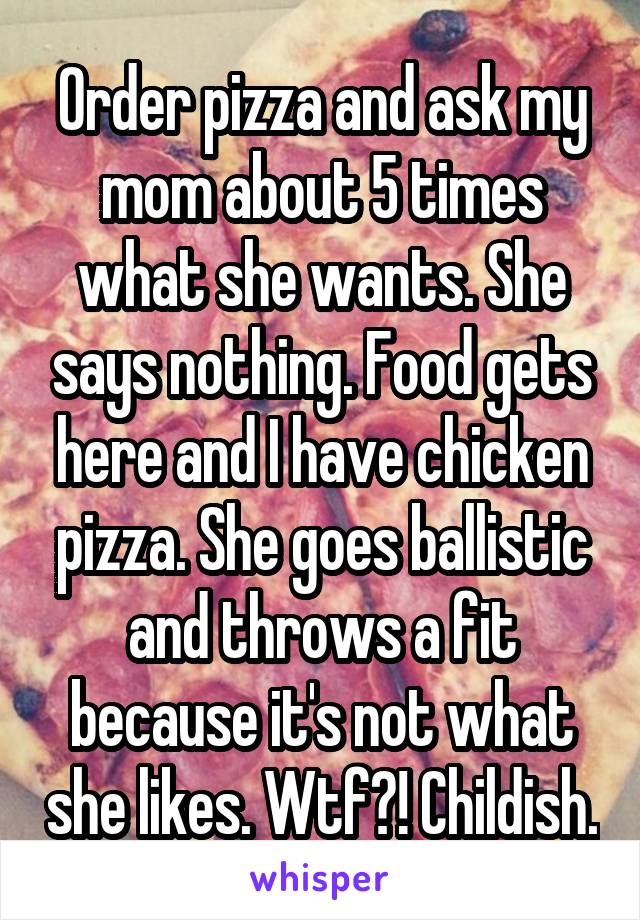 Order pizza and ask my mom about 5 times what she wants. She says nothing. Food gets here and I have chicken pizza. She goes ballistic and throws a fit because it's not what she likes. Wtf?! Childish.