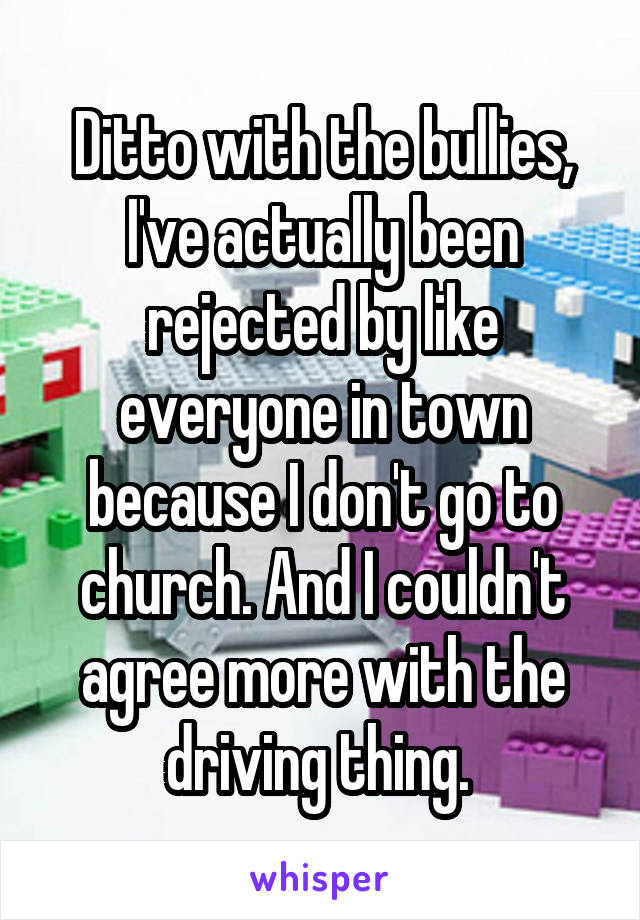 Ditto with the bullies, I've actually been rejected by like everyone in town because I don't go to church. And I couldn't agree more with the driving thing. 