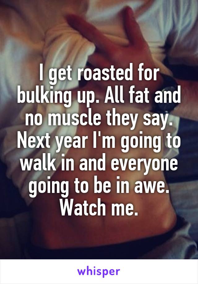 I get roasted for bulking up. All fat and no muscle they say. Next year I'm going to walk in and everyone going to be in awe. Watch me.