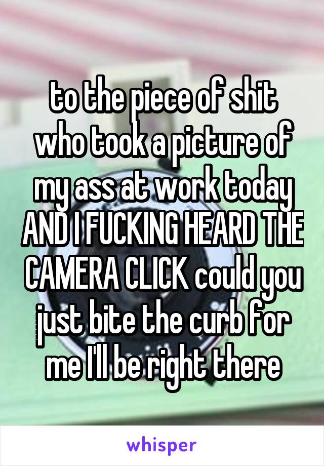 to the piece of shit who took a picture of my ass at work today AND I FUCKING HEARD THE CAMERA CLICK could you just bite the curb for me I'll be right there