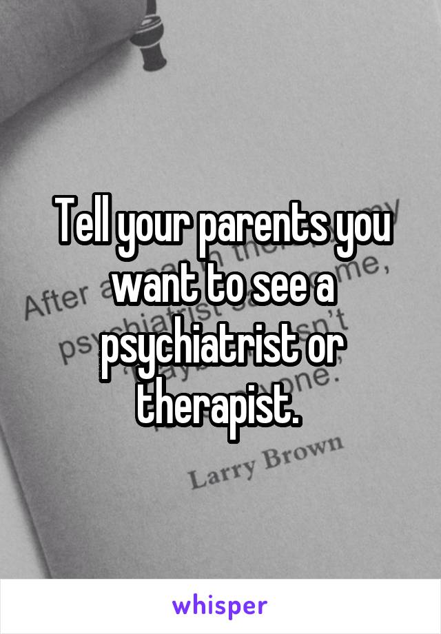 Tell your parents you want to see a psychiatrist or therapist. 