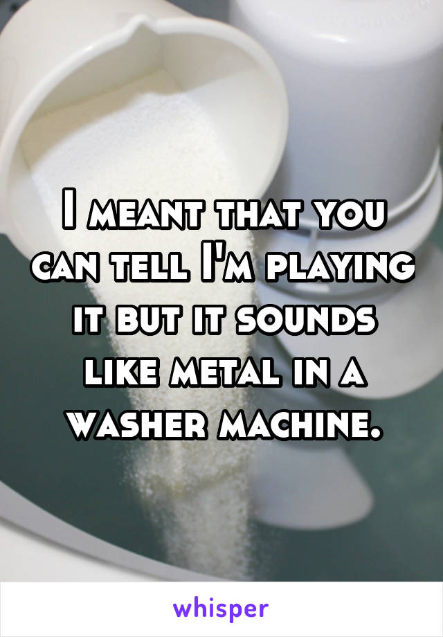 I meant that you can tell I'm playing it but it sounds like metal in a washer machine.