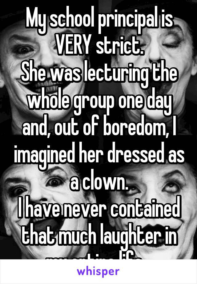 My school principal is VERY strict.
She was lecturing the whole group one day and, out of boredom, I imagined her dressed as a clown.
I have never contained that much laughter in my entire life...