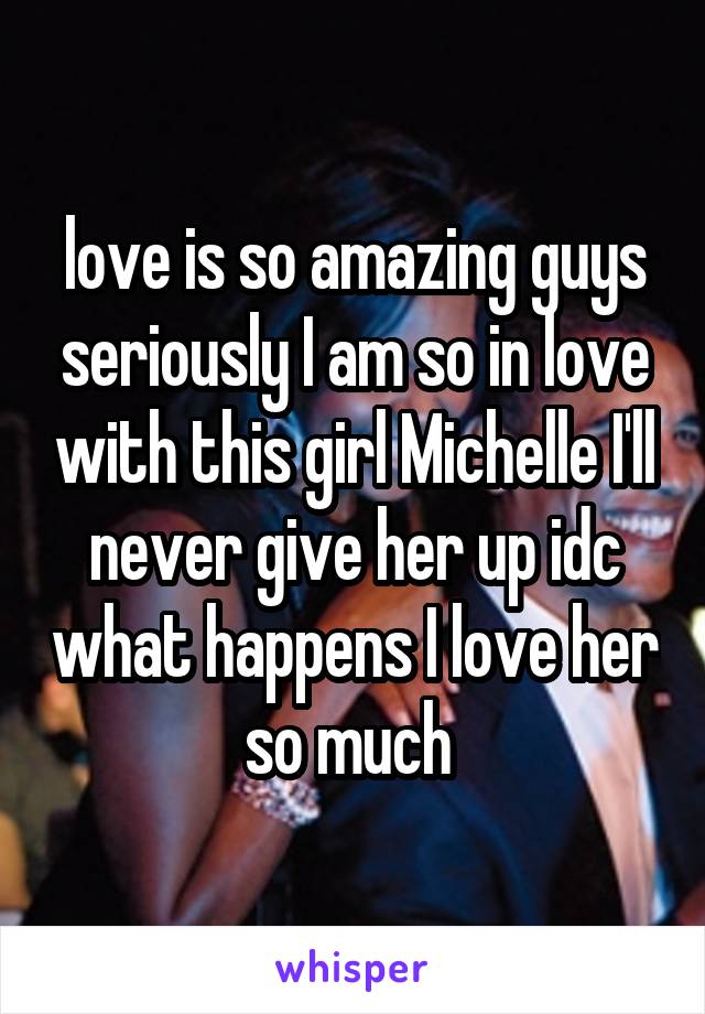 love is so amazing guys seriously I am so in love with this girl Michelle I'll never give her up idc what happens I love her so much 