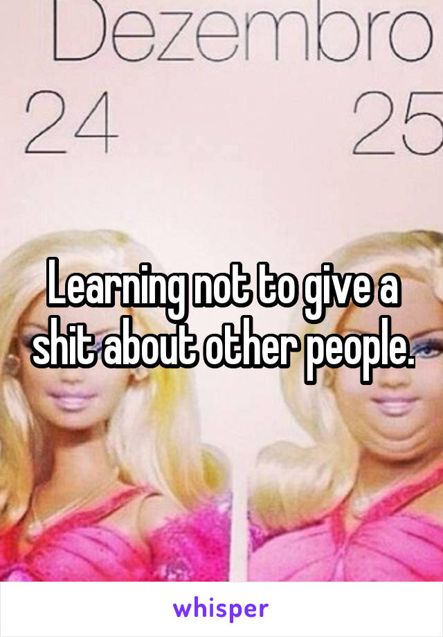 Learning not to give a shit about other people.