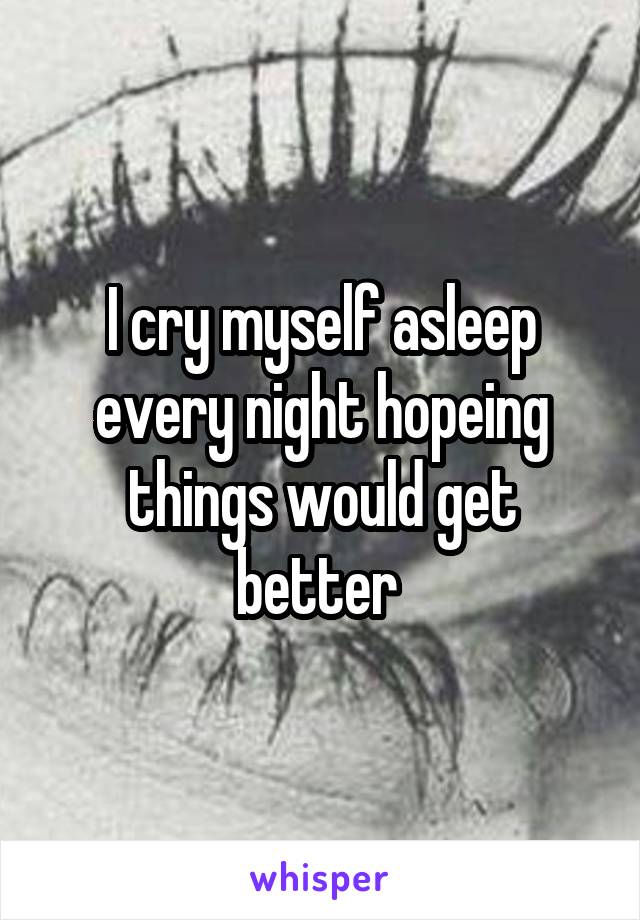 I cry myself asleep every night hopeing things would get better 