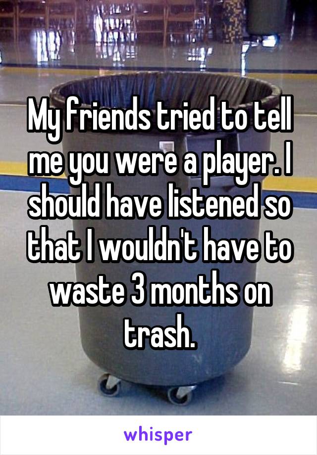 My friends tried to tell me you were a player. I should have listened so that I wouldn't have to waste 3 months on trash.