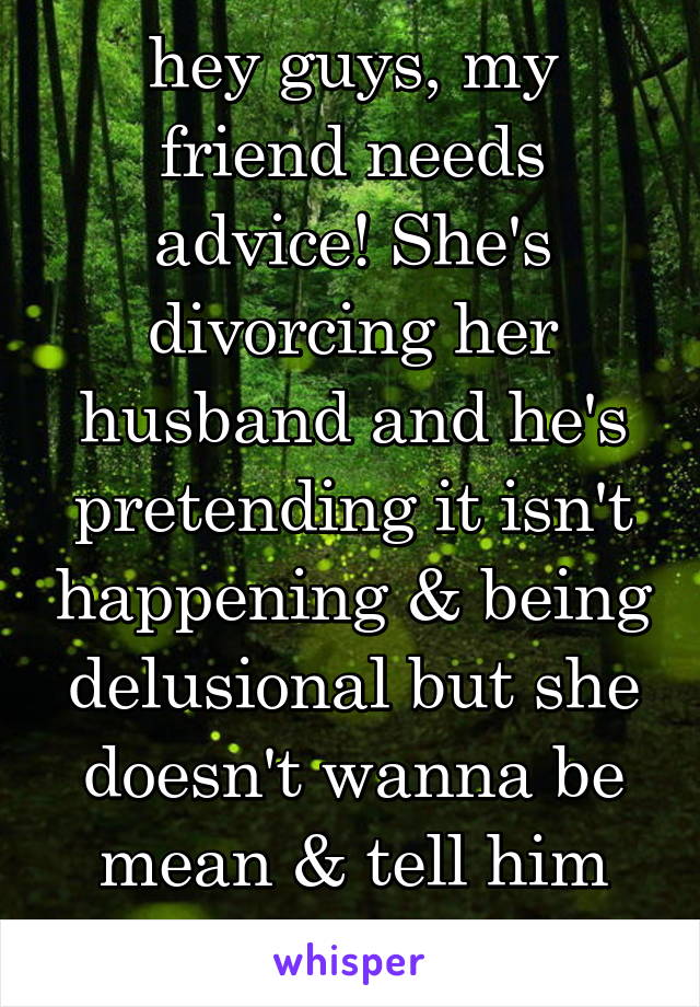 hey guys, my friend needs advice! She's divorcing her husband and he's pretending it isn't happening & being delusional but she doesn't wanna be mean & tell him give up