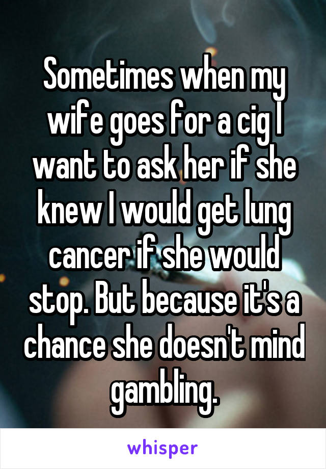 Sometimes when my wife goes for a cig I want to ask her if she knew I would get lung cancer if she would stop. But because it's a chance she doesn't mind gambling.