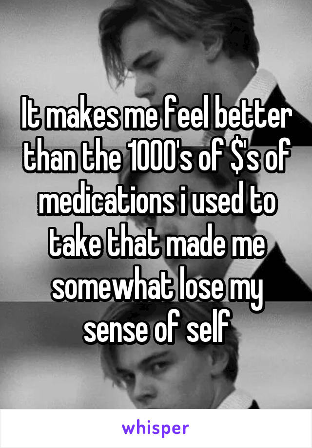 It makes me feel better than the 1000's of $'s of medications i used to take that made me somewhat lose my sense of self