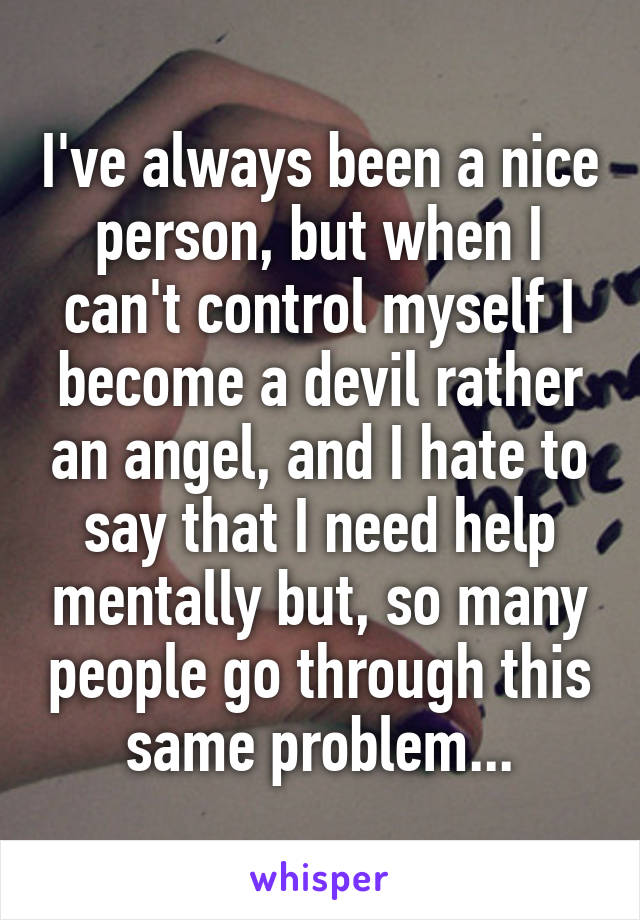 I've always been a nice person, but when I can't control myself I become a devil rather an angel, and I hate to say that I need help mentally but, so many people go through this same problem...