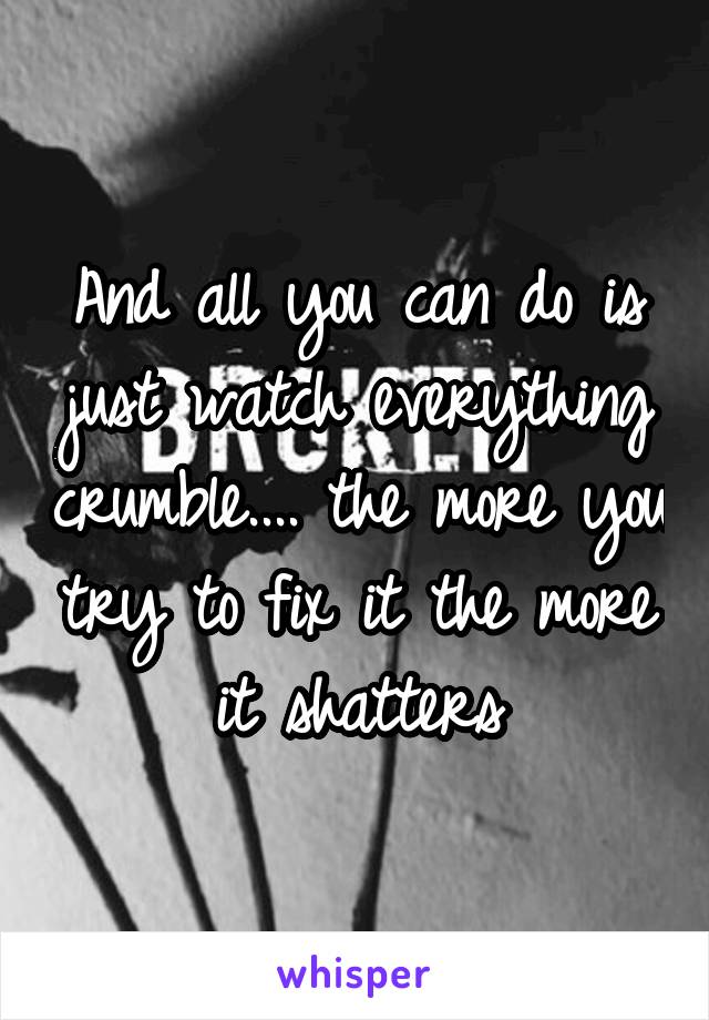 And all you can do is just watch everything crumble.... the more you try to fix it the more it shatters