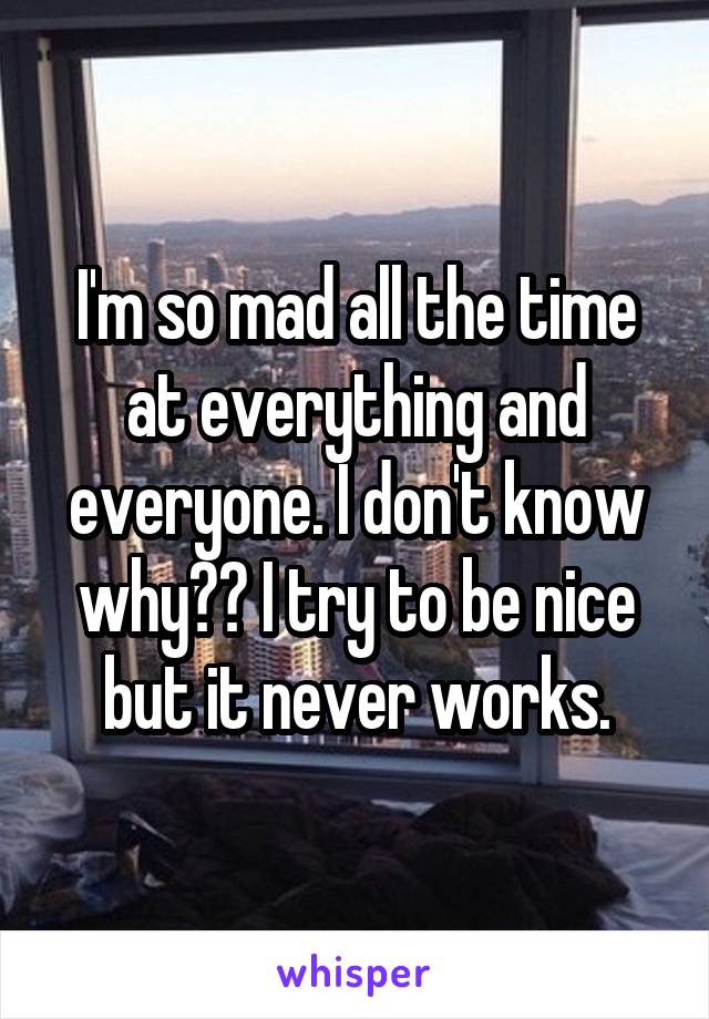 I'm so mad all the time at everything and everyone. I don't know why?? I try to be nice but it never works.