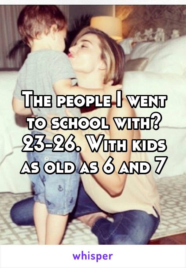 The people I went to school with? 23-26. With kids as old as 6 and 7