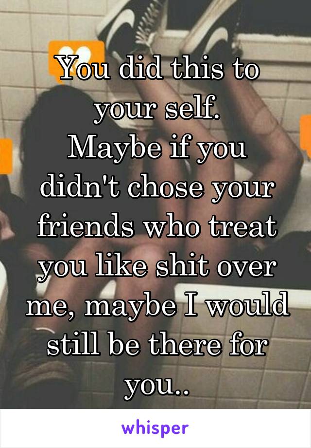 You did this to your self.
Maybe if you didn't chose your friends who treat you like shit over me, maybe I would still be there for you..