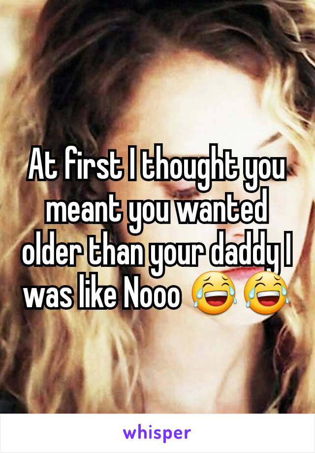 At first I thought you meant you wanted older than your daddy I was like Nooo 😂😂