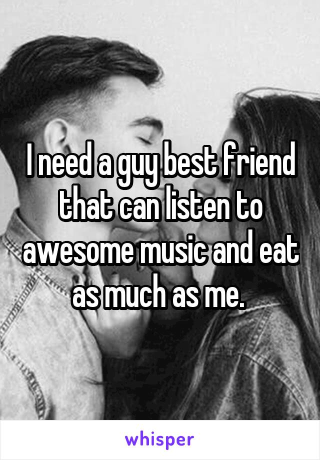 I need a guy best friend that can listen to awesome music and eat as much as me. 