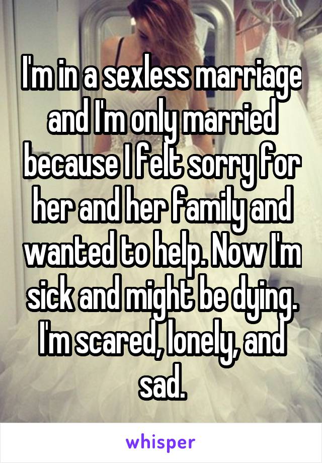 I'm in a sexless marriage and I'm only married because I felt sorry for her and her family and wanted to help. Now I'm sick and might be dying. I'm scared, lonely, and sad.