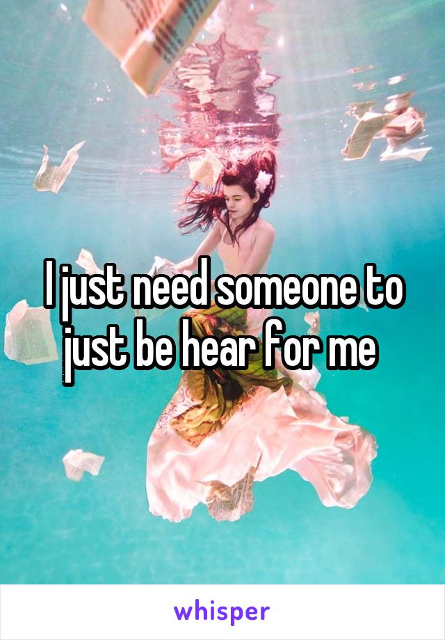 I just need someone to just be hear for me 