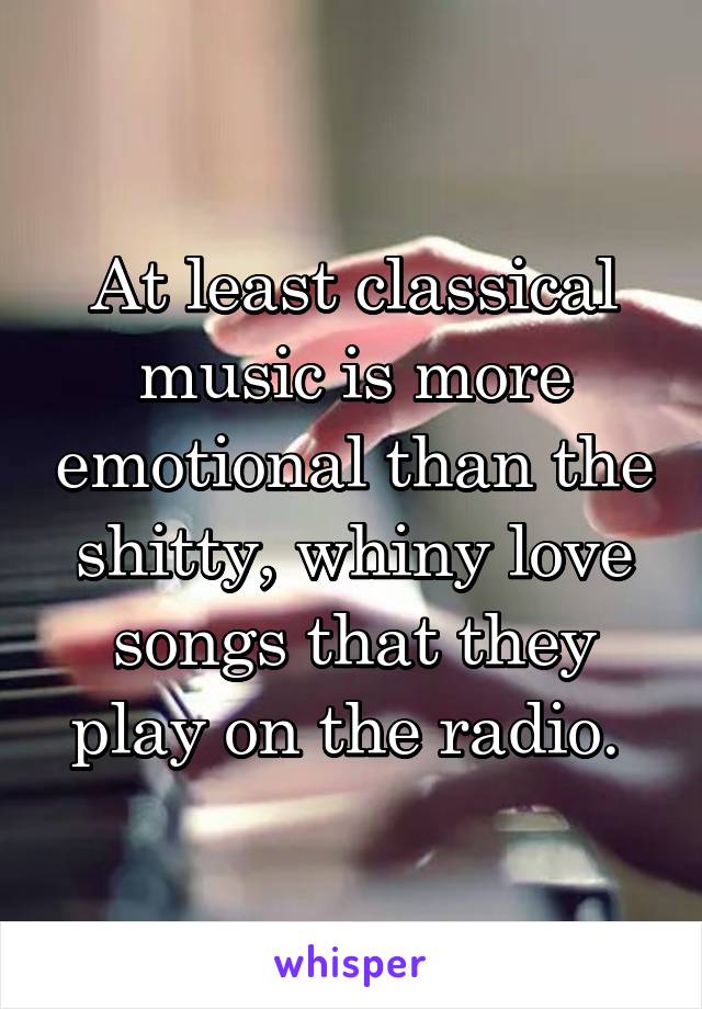 At least classical music is more emotional than the shitty, whiny love songs that they play on the radio. 