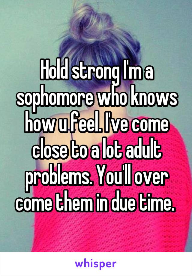 Hold strong I'm a sophomore who knows how u feel. I've come close to a lot adult problems. You'll over come them in due time. 