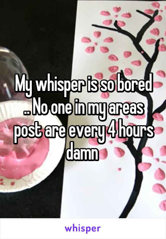 My whisper is so bored .. No one in my areas post are every 4 hours damn 