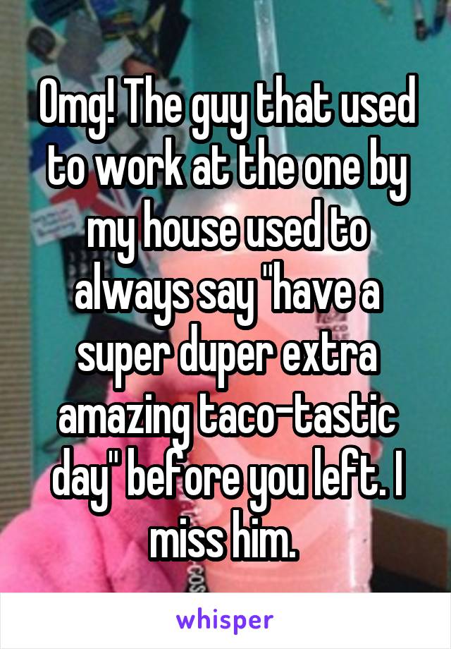 Omg! The guy that used to work at the one by my house used to always say "have a super duper extra amazing taco-tastic day" before you left. I miss him. 